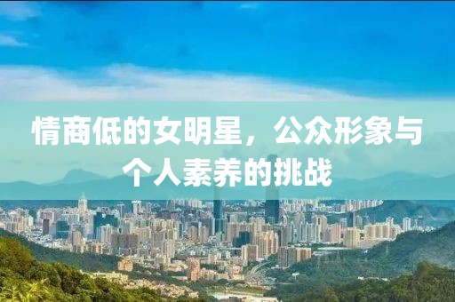 情商低的女明星，公众形象与个人素养的挑战