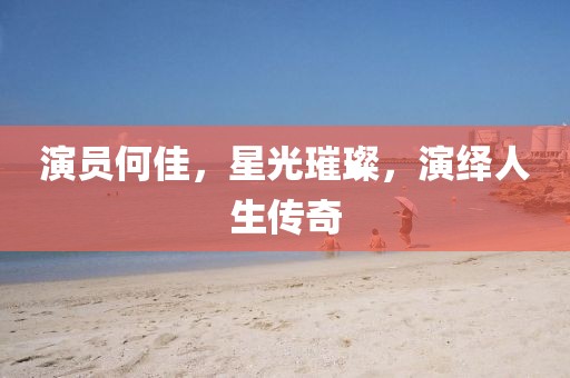 演员何佳，星光璀璨，演绎人生传奇