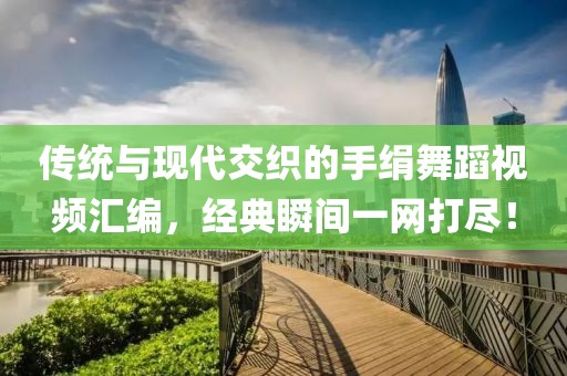 传统与现代交织的手绢舞蹈视频汇编，经典瞬间一网打尽！