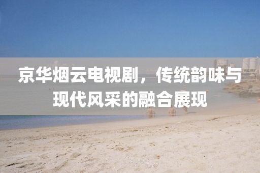京华烟云电视剧，传统韵味与现代风采的融合展现