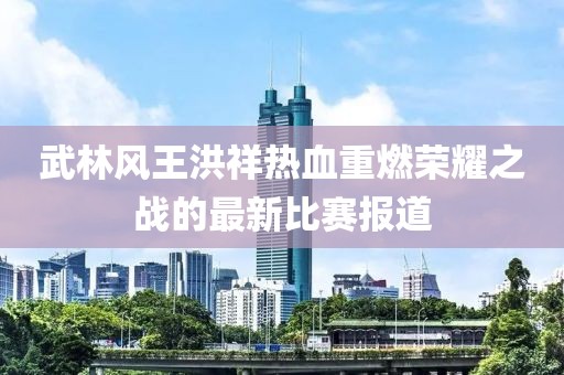 武林风王洪祥热血重燃荣耀之战的最新比赛报道