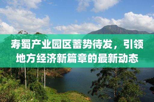 寿蜀产业园区蓄势待发，引领地方经济新篇章的最新动态