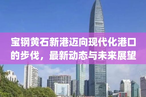 宝钢黄石新港迈向现代化港口的步伐，最新动态与未来展望