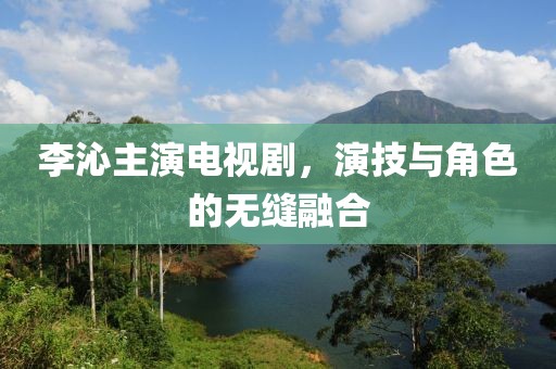 李沁主演电视剧，演技与角色的无缝融合