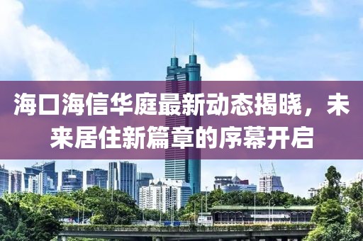 海口海信华庭最新动态揭晓，未来居住新篇章的序幕开启