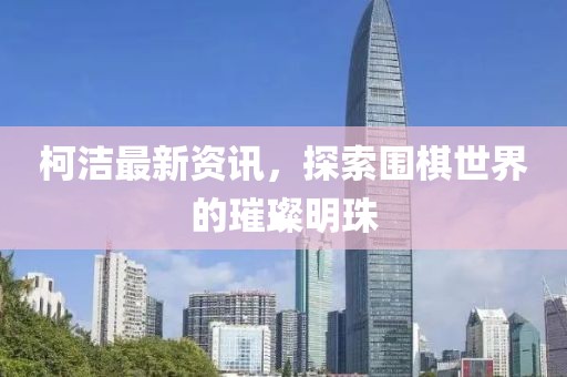 柯洁最新资讯，探索围棋世界的璀璨明珠