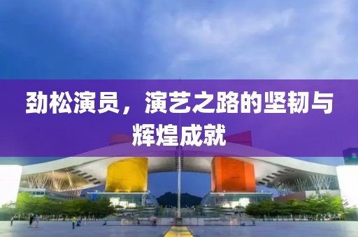 劲松演员，演艺之路的坚韧与辉煌成就