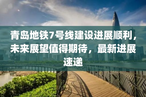 青岛地铁7号线建设进展顺利，未来展望值得期待，最新进展速递