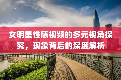 女明星性感视频的多元视角探究，现象背后的深度解析