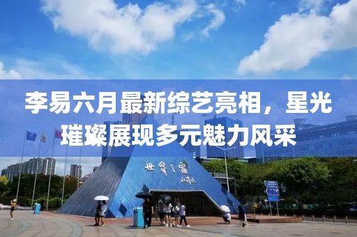 李易六月最新综艺亮相，星光璀璨展现多元魅力风采