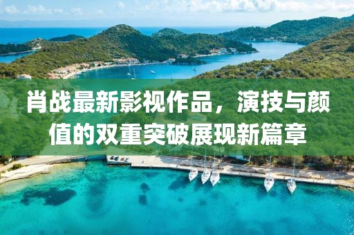 肖战最新影视作品，演技与颜值的双重突破展现新篇章