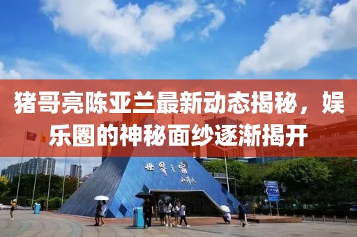 猪哥亮陈亚兰最新动态揭秘，娱乐圈的神秘面纱逐渐揭开