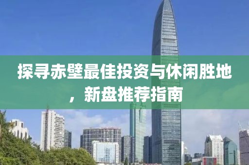探寻赤壁最佳投资与休闲胜地，新盘推荐指南