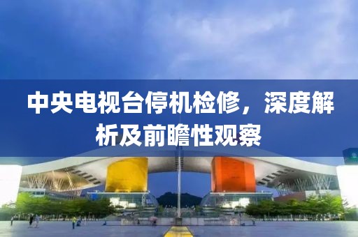 中央电视台停机检修，深度解析及前瞻性观察