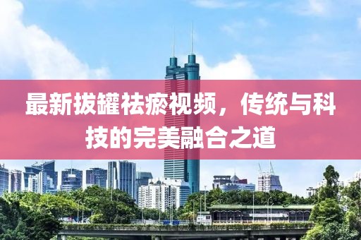 最新拔罐祛瘀视频，传统与科技的完美融合之道