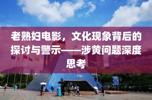 老熟妇电影，文化现象背后的探讨与警示——涉黄问题深度思考
