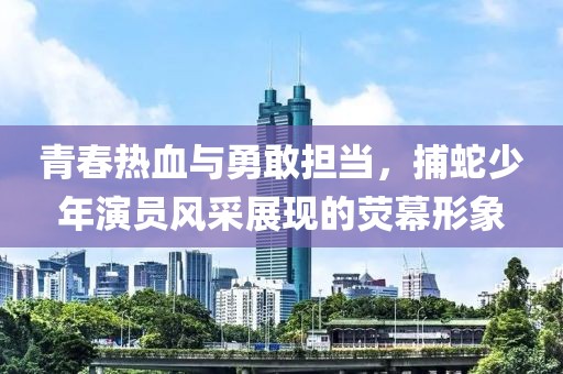 青春热血与勇敢担当，捕蛇少年演员风采展现的荧幕形象