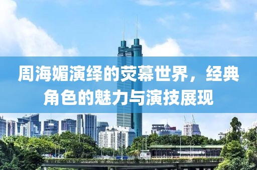 周海媚演绎的荧幕世界，经典角色的魅力与演技展现