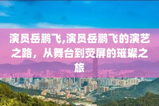 演员岳鹏飞,演员岳鹏飞的演艺之路，从舞台到荧屏的璀璨之旅