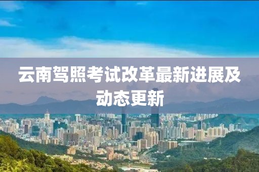 云南驾照考试改革最新进展及动态更新