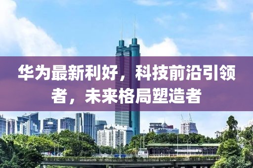 华为最新利好，科技前沿引领者，未来格局塑造者
