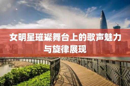 女明星璀璨舞台上的歌声魅力与旋律展现