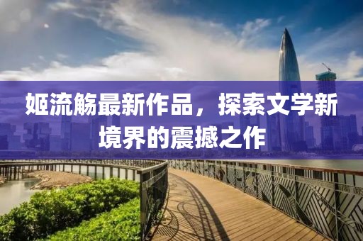 姬流觞最新作品，探索文学新境界的震撼之作