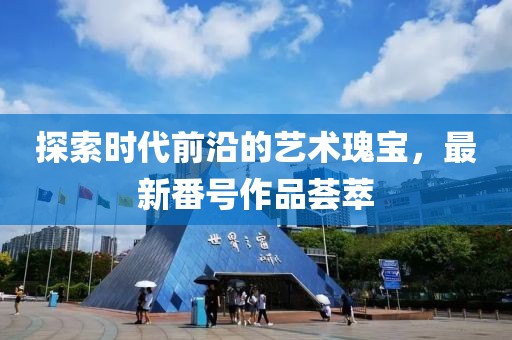 探索时代前沿的艺术瑰宝，最新番号作品荟萃