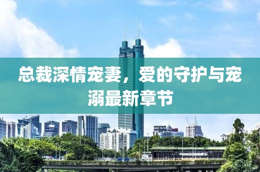 总裁深情宠妻，爱的守护与宠溺最新章节