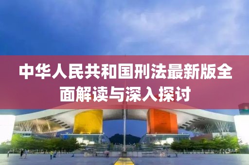 中华人民共和国刑法最新版全面解读与深入探讨