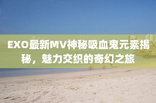 EXO最新MV神秘吸血鬼元素揭秘，魅力交织的奇幻之旅