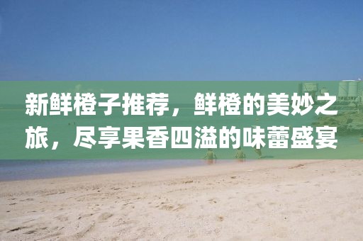 新鲜橙子推荐，鲜橙的美妙之旅，尽享果香四溢的味蕾盛宴