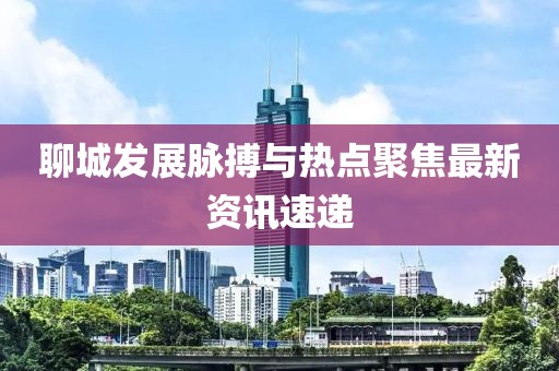 聊城发展脉搏与热点聚焦最新资讯速递