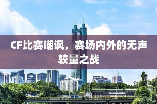 CF比赛嘲讽，赛场内外的无声较量之战