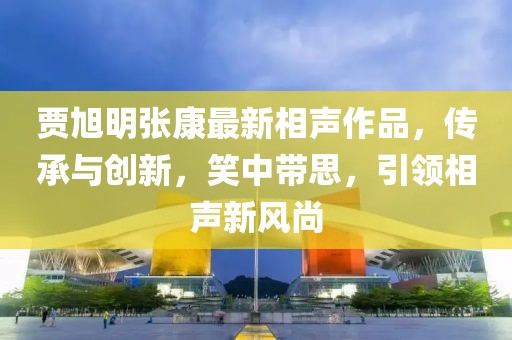 贾旭明张康最新相声作品，传承与创新，笑中带思，引领相声新风尚