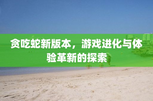 贪吃蛇新版本，游戏进化与体验革新的探索