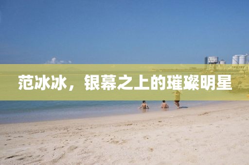 范冰冰，银幕之上的璀璨明星