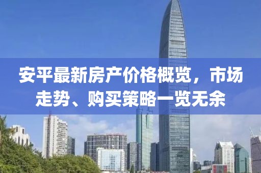 安平最新房产价格概览，市场走势、购买策略一览无余