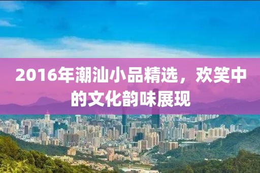 2016年潮汕小品精选，欢笑中的文化韵味展现