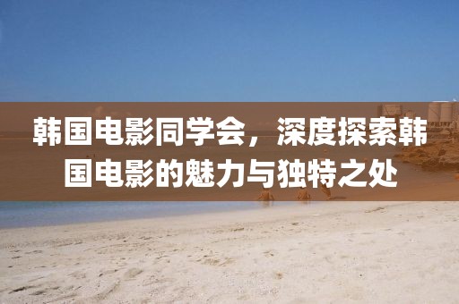 韩国电影同学会，深度探索韩国电影的魅力与独特之处