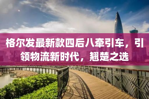 格尔发最新款四后八牵引车，引领物流新时代，翘楚之选