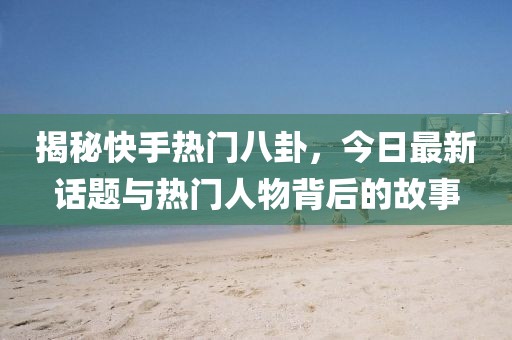 揭秘快手热门八卦，今日最新话题与热门人物背后的故事