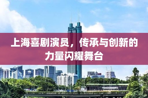 上海喜剧演员，传承与创新的力量闪耀舞台