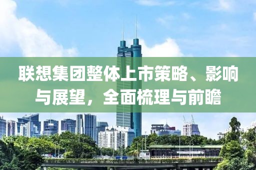 联想集团整体上市策略、影响与展望，全面梳理与前瞻