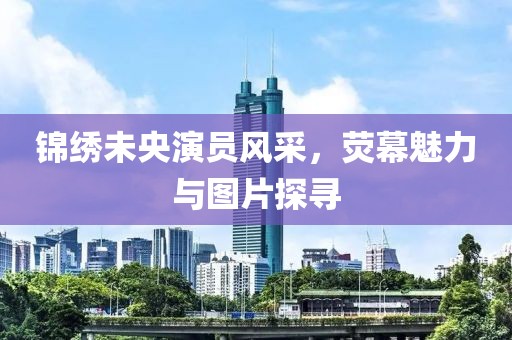 锦绣未央演员风采，荧幕魅力与图片探寻