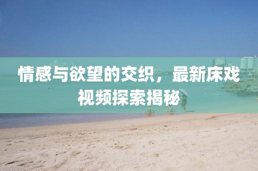 情感与欲望的交织，最新床戏视频探索揭秘