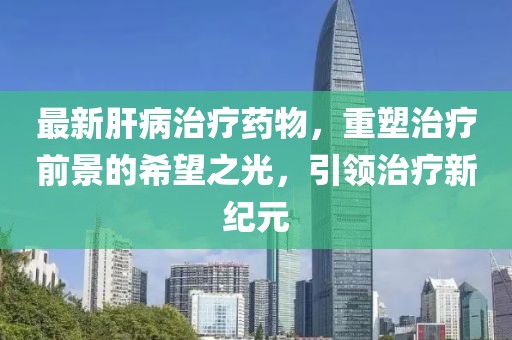 最新肝病治疗药物，重塑治疗前景的希望之光，引领治疗新纪元