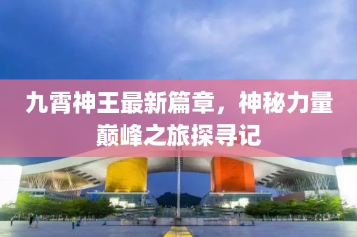 九霄神王最新篇章，神秘力量巅峰之旅探寻记