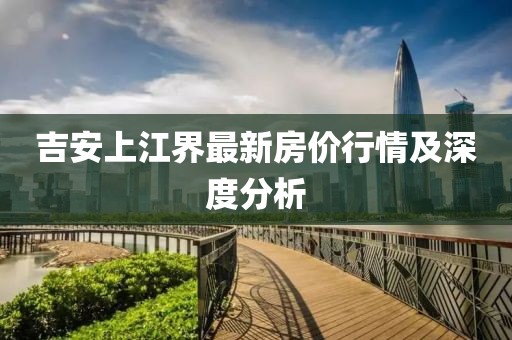吉安上江界最新房价行情及深度分析