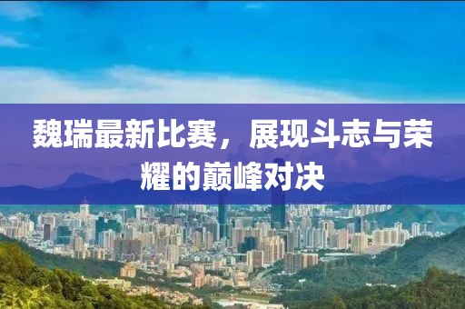 魏瑞最新比赛，展现斗志与荣耀的巅峰对决